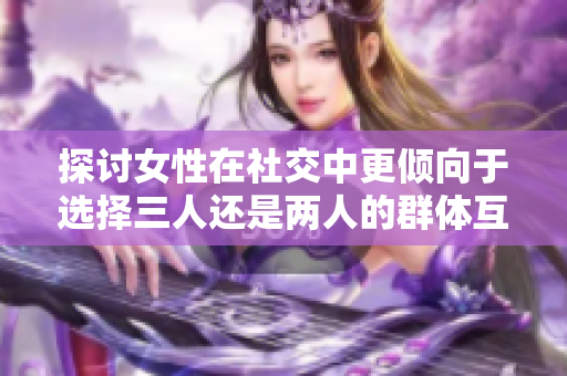 探讨女性在社交中更倾向于选择三人还是两人的群体互动方式