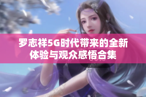 罗志祥5G时代带来的全新体验与观众感悟合集