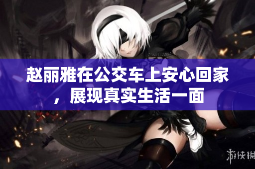 赵丽雅在公交车上安心回家，展现真实生活一面