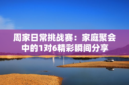 周家日常挑战赛：家庭聚会中的1对6精彩瞬间分享