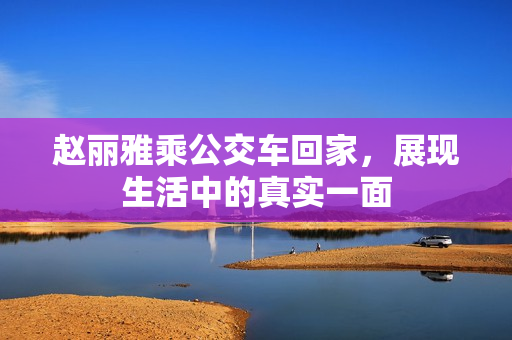 赵丽雅乘公交车回家，展现生活中的真实一面
