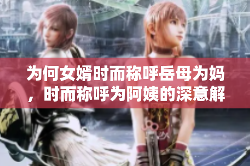 为何女婿时而称呼岳母为妈，时而称呼为阿姨的深意解析