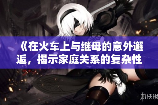 《在火车上与继母的意外邂逅，揭示家庭关系的复杂性》