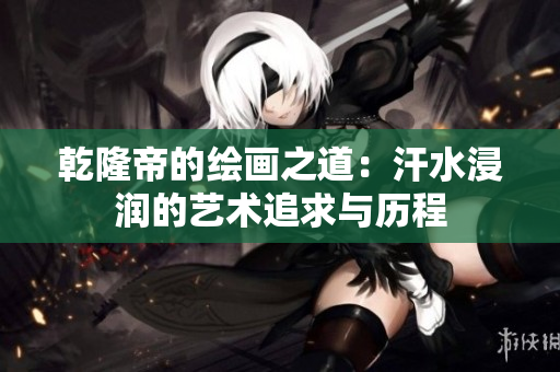 乾隆帝的绘画之道：汗水浸润的艺术追求与历程