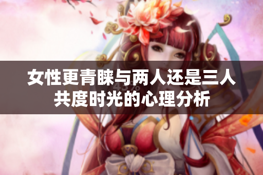 女性更青睐与两人还是三人共度时光的心理分析