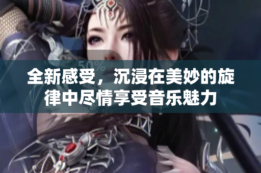 全新感受，沉浸在美妙的旋律中尽情享受音乐魅力