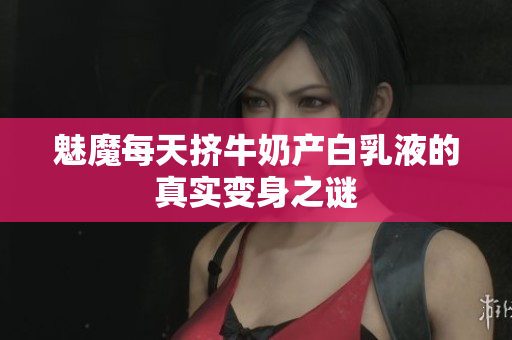 魅魔每天挤牛奶产白乳液的真实变身之谜
