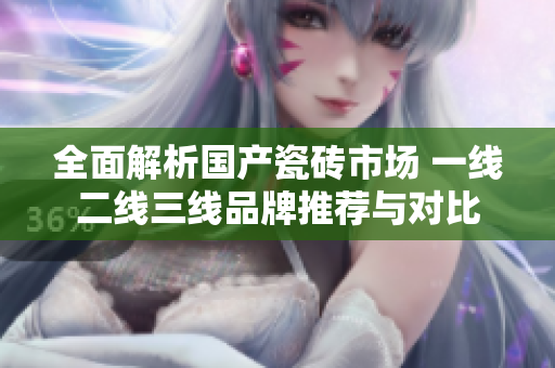全面解析国产瓷砖市场 一线二线三线品牌推荐与对比