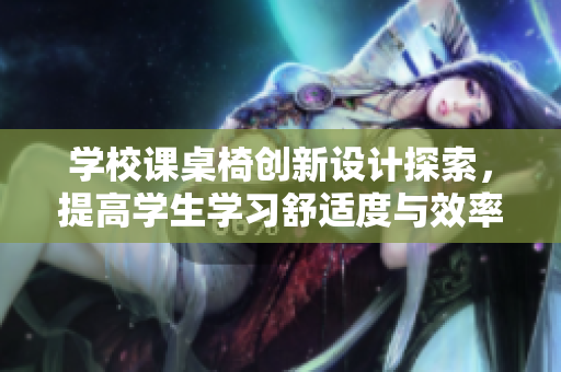 学校课桌椅创新设计探索，提高学生学习舒适度与效率