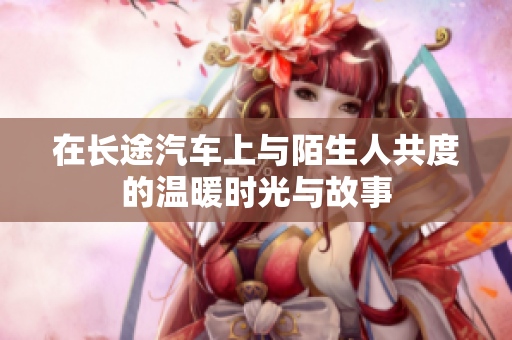 在长途汽车上与陌生人共度的温暖时光与故事