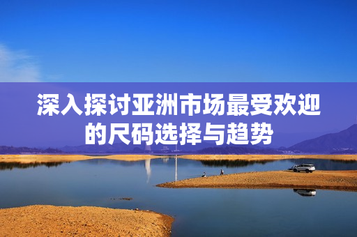 深入探讨亚洲市场最受欢迎的尺码选择与趋势