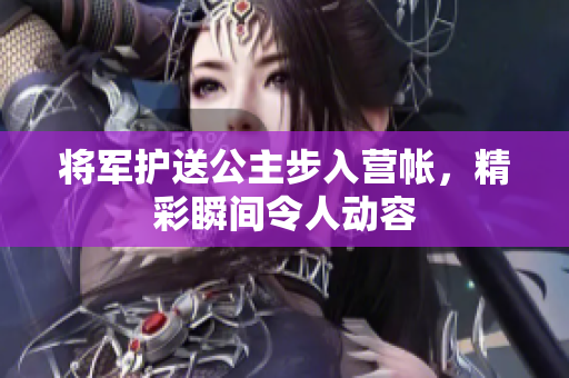 将军护送公主步入营帐，精彩瞬间令人动容