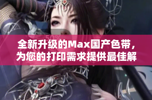全新升级的Max国产色带，为您的打印需求提供最佳解决方案