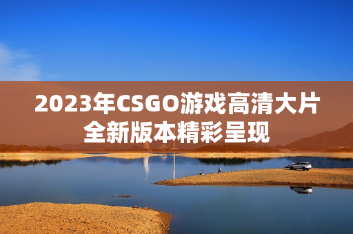 2023年CSGO游戏高清大片全新版本精彩呈现