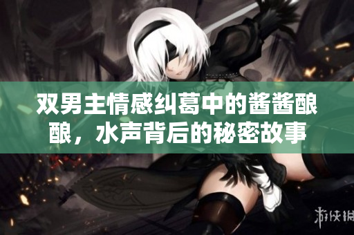 双男主情感纠葛中的酱酱酿酿，水声背后的秘密故事