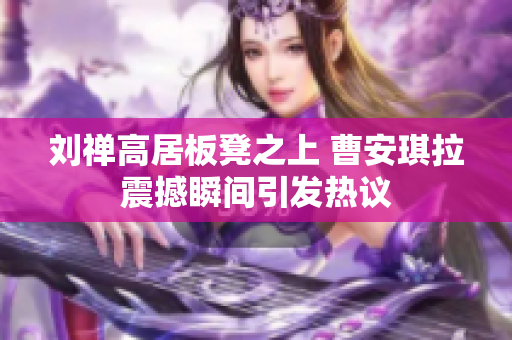 刘禅高居板凳之上 曹安琪拉震撼瞬间引发热议