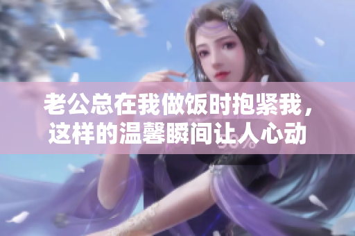 老公总在我做饭时抱紧我，这样的温馨瞬间让人心动