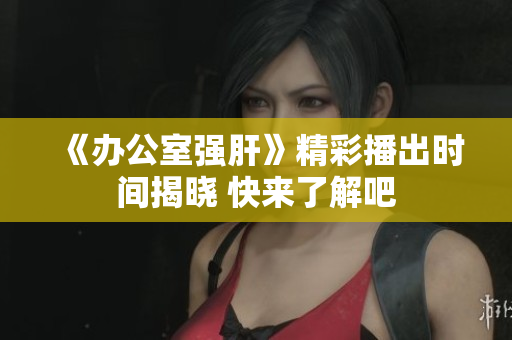 《办公室强肝》精彩播出时间揭晓 快来了解吧