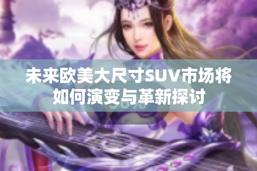 未来欧美大尺寸SUV市场将如何演变与革新探讨