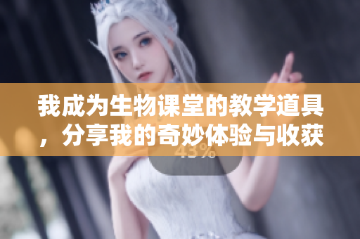 我成为生物课堂的教学道具，分享我的奇妙体验与收获