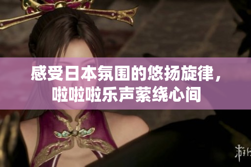 感受日本氛围的悠扬旋律，啦啦啦乐声萦绕心间