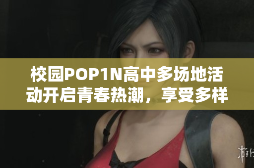 校园POP1N高中多场地活动开启青春热潮，享受多样精彩体验