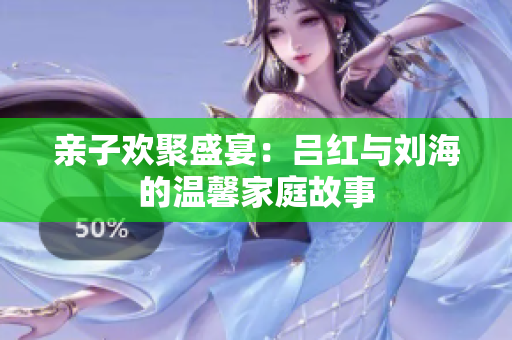亲子欢聚盛宴：吕红与刘海的温馨家庭故事