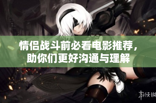 情侣战斗前必看电影推荐，助你们更好沟通与理解
