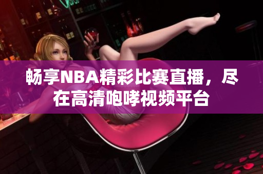 畅享NBA精彩比赛直播，尽在高清咆哮视频平台