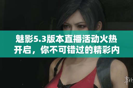 魅影5.3版本直播活动火热开启，你不可错过的精彩内容！