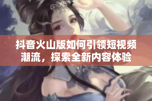 抖音火山版如何引领短视频潮流，探索全新内容体验