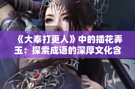 《大奉打更人》中的插花弄玉：探索成语的深厚文化含义
