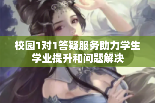 校园1对1答疑服务助力学生学业提升和问题解决