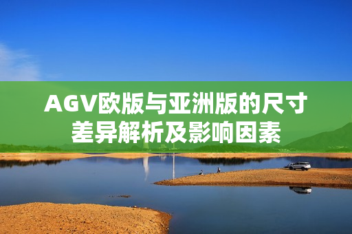 AGV欧版与亚洲版的尺寸差异解析及影响因素