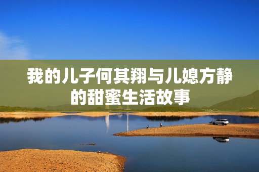 我的儿子何其翔与儿媳方静的甜蜜生活故事