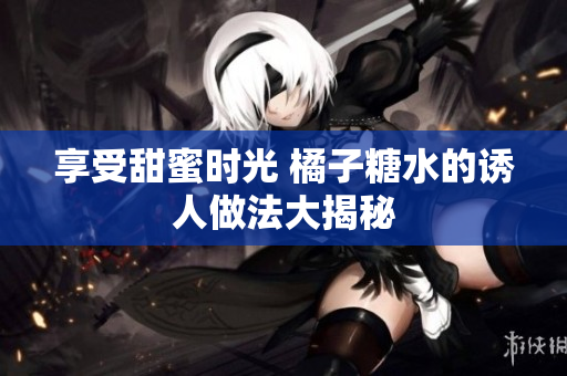 享受甜蜜时光 橘子糖水的诱人做法大揭秘