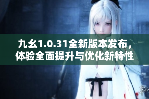 九幺1.0.31全新版本发布，体验全面提升与优化新特性