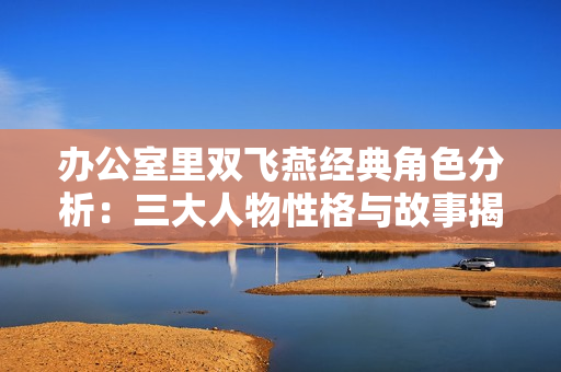 办公室里双飞燕经典角色分析：三大人物性格与故事揭秘