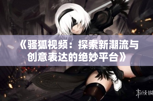 《骚狐视频：探索新潮流与创意表达的绝妙平台》