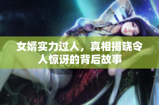 女婿实力过人，真相揭晓令人惊讶的背后故事