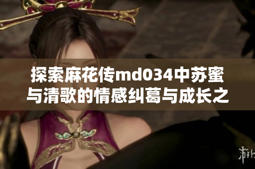 探索麻花传md034中苏蜜与清歌的情感纠葛与成长之旅