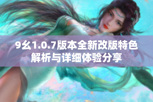 9幺1.0.7版本全新改版特色解析与详细体验分享