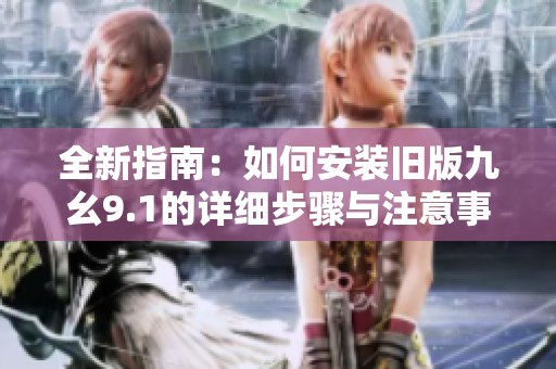 全新指南：如何安装旧版九幺9.1的详细步骤与注意事项