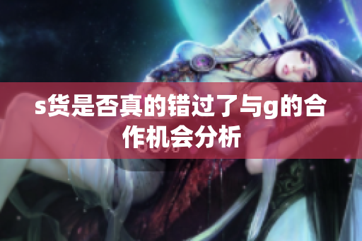 s货是否真的错过了与g的合作机会分析
