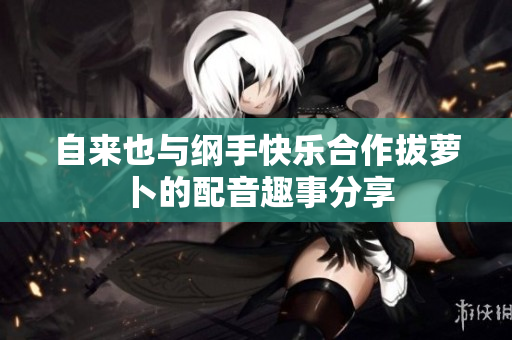 自来也与纲手快乐合作拔萝卜的配音趣事分享