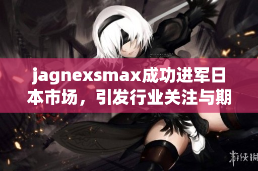 jagnexsmax成功进军日本市场，引发行业关注与期待