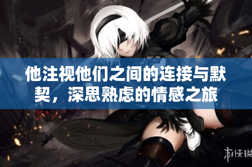 他注视他们之间的连接与默契，深思熟虑的情感之旅
