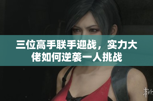 三位高手联手迎战，实力大佬如何逆袭一人挑战