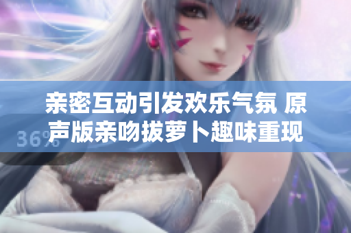 亲密互动引发欢乐气氛 原声版亲吻拔萝卜趣味重现