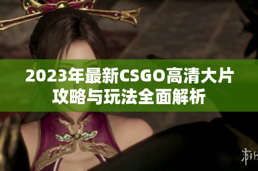 2023年最新CSGO高清大片攻略与玩法全面解析